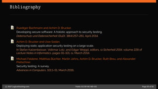 Bibliography
Ruediger Bachmann and Achim D. Brucker.
Developing secure software: A holistic approach to security testing.
Datenschutz und Datensicherheit (DuD), 38(4):257–261, April 2014.
Achim D. Brucker and Uwe Sodan.
Deploying static application security testing on a large scale.
In Stefan Katzenbeisser, Volkmar Lotz, and Edgar Weippl, editors, GI Sicherheit 2014, volume 228 of
Lecture Notes in Informatics, pages 91–101. GI, March 2014.
Michael Felderer, Matthias Büchler, Martin Johns, Achim D. Brucker, Ruth Breu, and Alexander
Pretschner.
Security testing: A survey.
Advances in Computers, 101:1–51, March 2016.
c 2017 LogicalHacking.com. Public (CC BY-NC-ND 4.0) Page 20 of 18
 