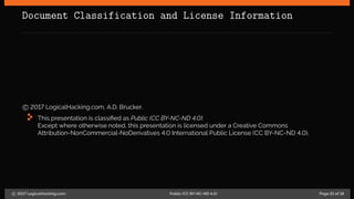 Document Classification and License Information
c 2017 LogicalHacking.com, A.D. Brucker.
This presentation is classified as Public (CC BY-NC-ND 4.0):
Except where otherwise noted, this presentation is licensed under a Creative Commons
Attribution-NonCommercial-NoDerivatives 4.0 International Public License (CC BY-NC-ND 4.0).
c 2017 LogicalHacking.com. Public (CC BY-NC-ND 4.0) Page 21 of 18
 