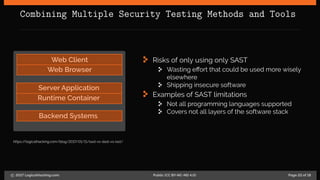 Combining Multiple Security Testing Methods and Tools
Web Client
Web Browser
Server Application
Runtime Container
Backend Systems
https://logicalhacking.com/blog/2017/01/11/sast-vs-dast-vs-iast/
Risks of only using only SAST
Wasting effort that could be used more wisely
elsewhere
Shipping insecure software
Examples of SAST limitations
Not all programming languages supported
Covers not all layers of the software stack
c 2017 LogicalHacking.com. Public (CC BY-NC-ND 4.0) Page 22 of 18
 