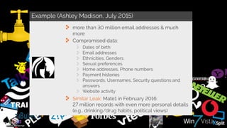 Example (Ashley Madison, July 2015)
more than 30 million email addresses & much
more
Compromised data:
Dates of birth
Email addresses
Ethnicities, Genders
Sexual preferences
Home addresses, Phone numbers
Payment histories
Passwords, Usernames, Security questions and
answers
Website activity
Similar Leak: Mate1 in February 2016:
27 million records with even more personal details
(e.g., drinking/drug habits, political views)
 