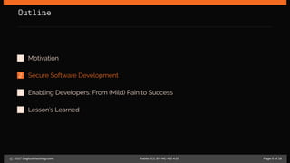 Outline
1 Motivation
2 Secure Software Development
3 Enabling Developers: From (Mild) Pain to Success
4 Lesson’s Learned
c 2017 LogicalHacking.com. Public (CC BY-NC-ND 4.0) Page 5 of 18
 