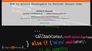 How to Enable Developers to Deliver Secure Code
Achim D. Brucker
a.brucker@sheffield.ac.uk https://www.brucker.ch/
Software Assurance & Security Research
Department of Computer Science, The University of Sheffield, Sheffield, UK
https://logicalhacking.com/
March 15, 2017
 