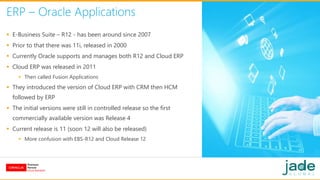 ERP – Oracle Applications
 E-Business Suite – R12 - has been around since 2007
 Prior to that there was 11i, released in 2000
 Currently Oracle supports and manages both R12 and Cloud ERP
 Cloud ERP was released in 2011
 Then called Fusion Applications
 They introduced the version of Cloud ERP with CRM then HCM
followed by ERP
 The initial versions were still in controlled release so the first
commercially available version was Release 4
 Current release is 11 (soon 12 will also be released)
 More confusion with EBS-R12 and Cloud Release 12
 