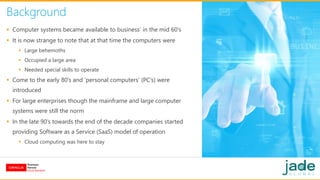 Background
 Computer systems became available to business’ in the mid 60’s
 It is now strange to note that at that time the computers were
 Large behemoths
 Occupied a large area
 Needed special skills to operate
 Come to the early 80’s and ‘personal computers’ (PC’s) were
introduced
 For large enterprises though the mainframe and large computer
systems were still the norm
 In the late 90’s towards the end of the decade companies started
providing Software as a Service (SaaS) model of operation
 Cloud computing was here to stay
 