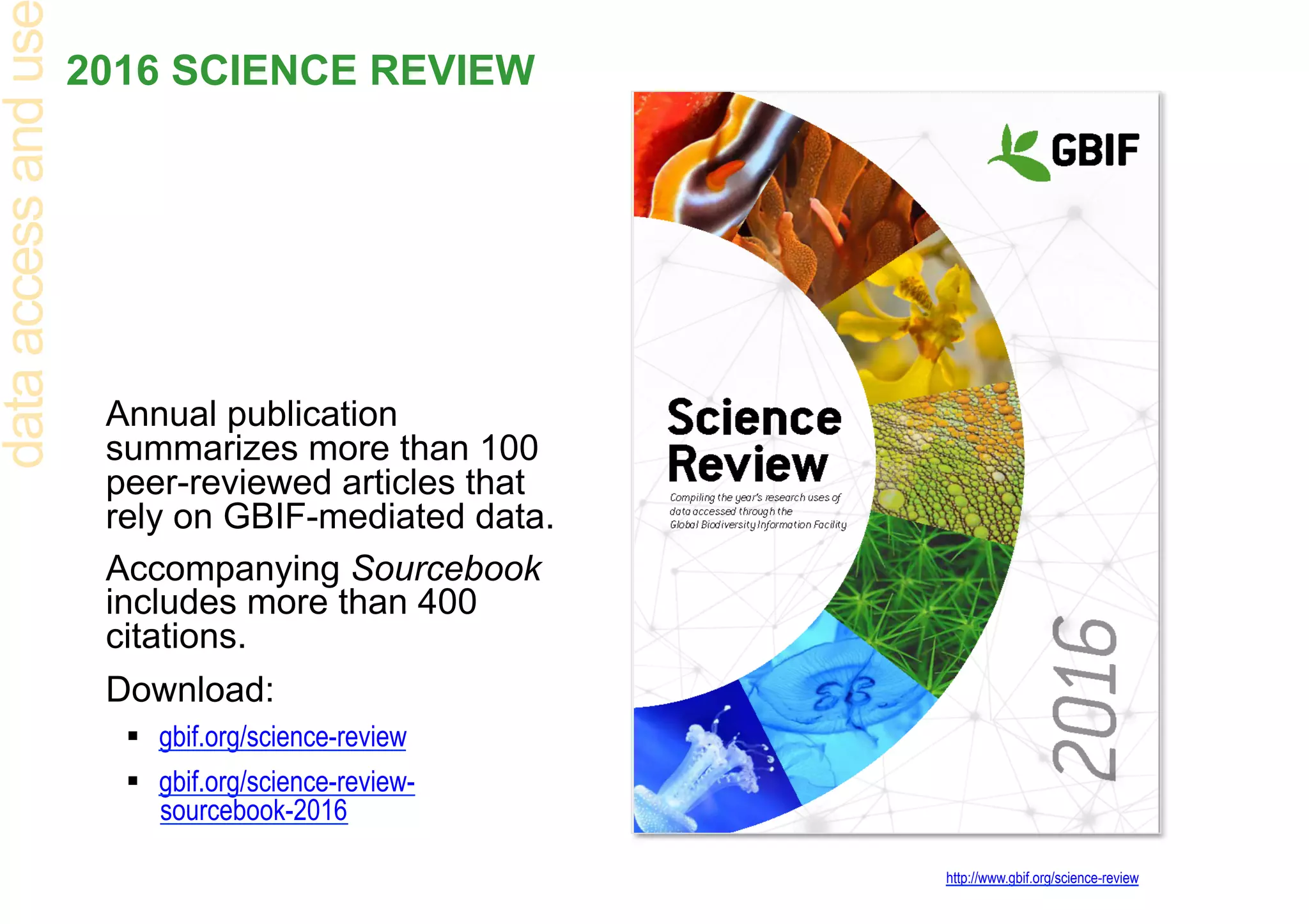 2016 SCIENCE REVIEW
Annual publication
summarizes more than 100
peer-reviewed articles that
rely on GBIF-mediated data.
Accompanying Sourcebook
includes more than 400
citations.
Download:
§  gbif.org/science-review
§  gbif.org/science-review-
sourcebook-2016
http://www.gbif.org/science-review
dataaccessandus
 