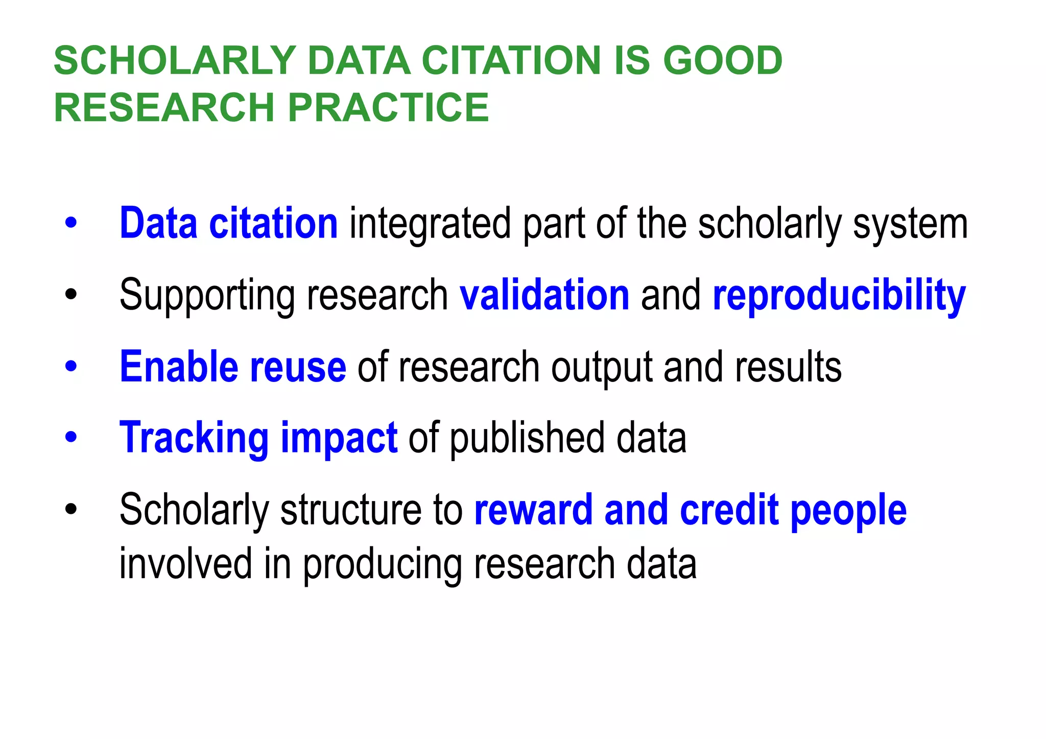SCHOLARLY DATA CITATION IS GOOD
RESEARCH PRACTICE
•  Data citation integrated part of the scholarly system
•  Supporting research validation and reproducibility
•  Enable reuse of research output and results
•  Tracking impact of published data
•  Scholarly structure to reward and credit people
involved in producing research data
 