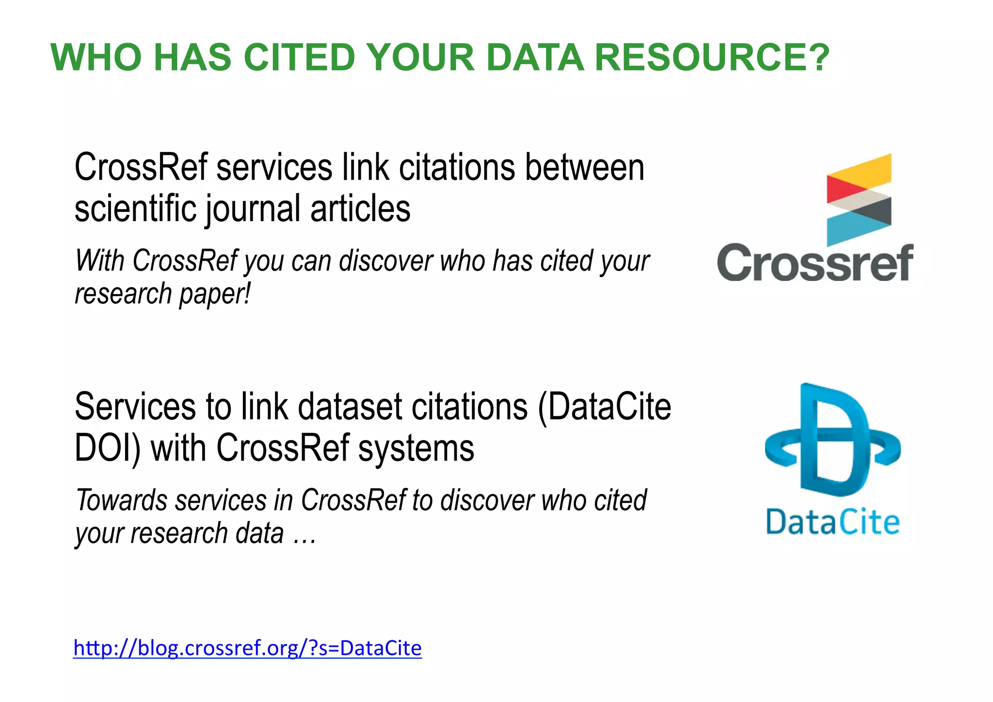 WHO HAS CITED YOUR DATA RESOURCE?
CrossRef services link citations between
scientific journal articles
With CrossRef you can discover who has cited your
research paper!
Services to link dataset citations (DataCite
DOI) with CrossRef systems
Towards services in CrossRef to discover who cited
your research data …
hrp://blog.crossref.org/?s=DataCite		
 