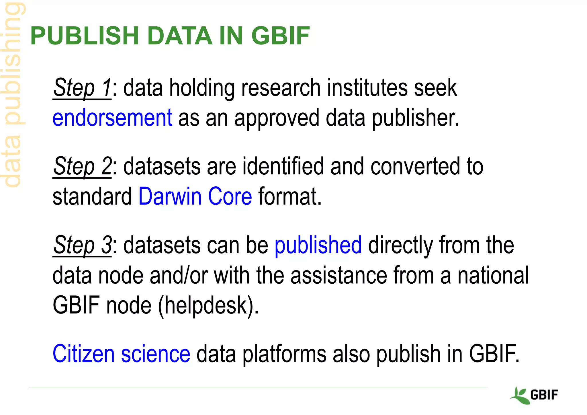 PUBLISH DATA IN GBIF
datapublishing
Step 1: data holding research institutes seek
endorsement as an approved data publisher.
Step 2: datasets are identified and converted to
standard Darwin Core format.
Step 3: datasets can be published directly from the
data node and/or with the assistance from a national
GBIF node (helpdesk).
Citizen science data platforms also publish in GBIF.
 