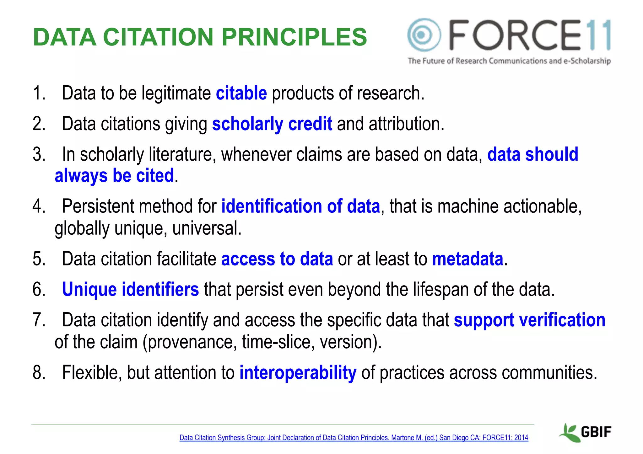 DATA CITATION PRINCIPLES
1.  Data to be legitimate citable products of research.
2.  Data citations giving scholarly credit and attribution.
3.  In scholarly literature, whenever claims are based on data, data should
always be cited.
4.  Persistent method for identification of data, that is machine actionable,
globally unique, universal.
5.  Data citation facilitate access to data or at least to metadata.
6.  Unique identifiers that persist even beyond the lifespan of the data.
7.  Data citation identify and access the specific data that support verification
of the claim (provenance, time-slice, version).
8.  Flexible, but attention to interoperability of practices across communities.
Data Citation Synthesis Group: Joint Declaration of Data Citation Principles. Martone M. (ed.) San Diego CA: FORCE11; 2014
 