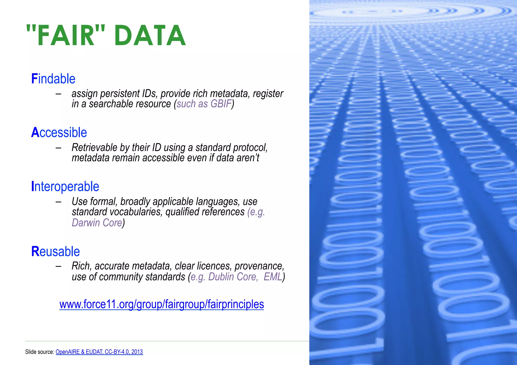 "FAIR" DATA
Findable
–  assign persistent IDs, provide rich metadata, register
in a searchable resource (such as GBIF)
Accessible
–  Retrievable by their ID using a standard protocol,
metadata remain accessible even if data aren’t
Interoperable
–  Use formal, broadly applicable languages, use
standard vocabularies, qualified references (e.g.
Darwin Core)
Reusable
–  Rich, accurate metadata, clear licences, provenance,
use of community standards (e.g. Dublin Core, EML)
www.force11.org/group/fairgroup/fairprinciples
Slide source: OpenAIRE & EUDAT, CC-BY-4.0, 2013
 