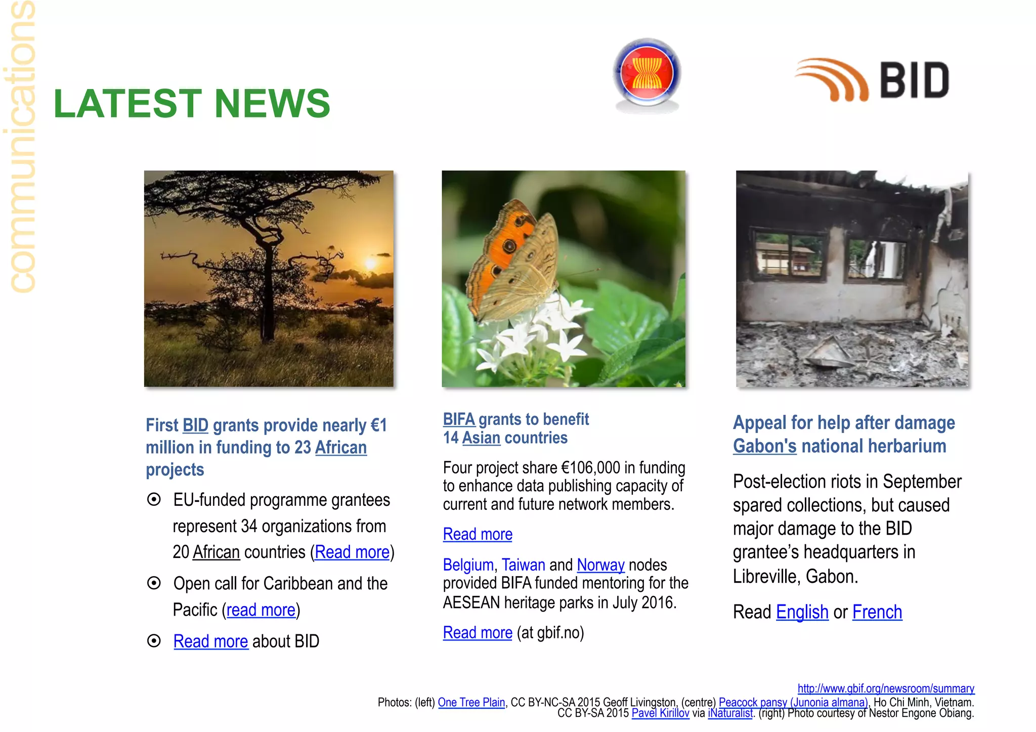 LATEST NEWS
First BID grants provide nearly €1
million in funding to 23 African
projects
¤  EU-funded programme grantees
represent 34 organizations from
20 African countries (Read more)
¤  Open call for Caribbean and the
Pacific (read more)
¤  Read more about BID
http://www.gbif.org/newsroom/summary
Photos: (left) One Tree Plain, CC BY-NC-SA 2015 Geoff Livingston, (centre) Peacock pansy (Junonia almana), Ho Chi Minh, Vietnam.
CC BY-SA 2015 Pavel Kirillov via iNaturalist. (right) Photo courtesy of Nestor Engone Obiang.
communication
BIFA grants to benefit
14 Asian countries
Four project share €106,000 in funding
to enhance data publishing capacity of
current and future network members.
Read more
Belgium, Taiwan and Norway nodes
provided BIFA funded mentoring for the
AESEAN heritage parks in July 2016.
Read more (at gbif.no)
Appeal for help after damage
Gabon's national herbarium
Post-election riots in September
spared collections, but caused
major damage to the BID
grantee’s headquarters in
Libreville, Gabon.
Read English or French
 