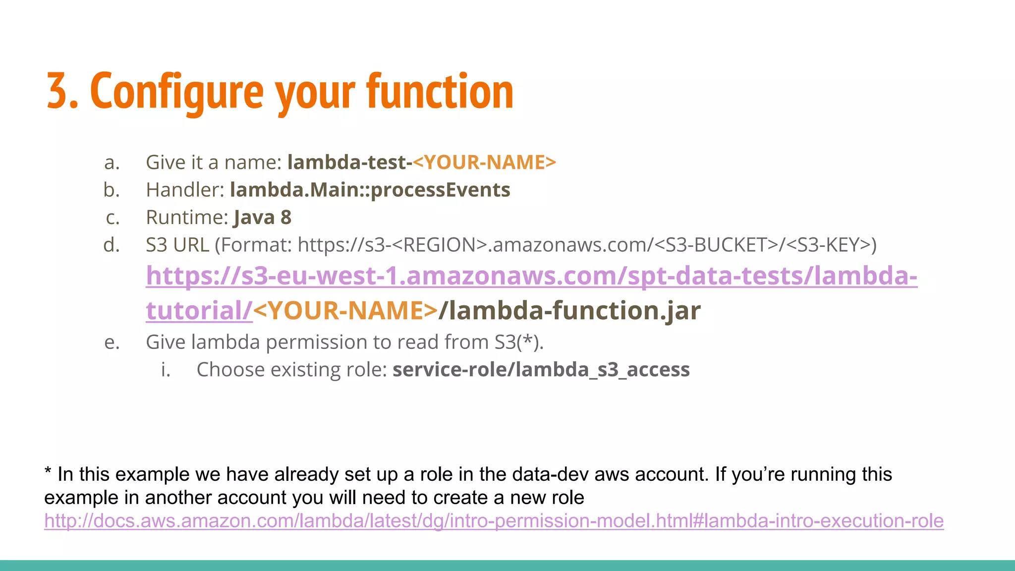 3. Configure your function a. Give it a name: lambda-test-<YOUR-NAME> b. Handler: lambda.Main::processEvents c. Runtime: Java 8 d. S3 URL (Format: https://s3-<REGION>.amazonaws.com/<S3-BUCKET>/<S3-KEY>) https://s3-eu-west-1.amazonaws.com/spt-data-tests/lambda- tutorial/<YOUR-NAME>/lambda-function.jar e. Give lambda permission to read from S3(*). i. Choose existing role: service-role/lambda_s3_access * In this example we have already set up a role in the data-dev aws account. If you’re running this example in another account you will need to create a new role http://docs.aws.amazon.com/lambda/latest/dg/intro-permission-model.html#lambda-intro-execution-role 