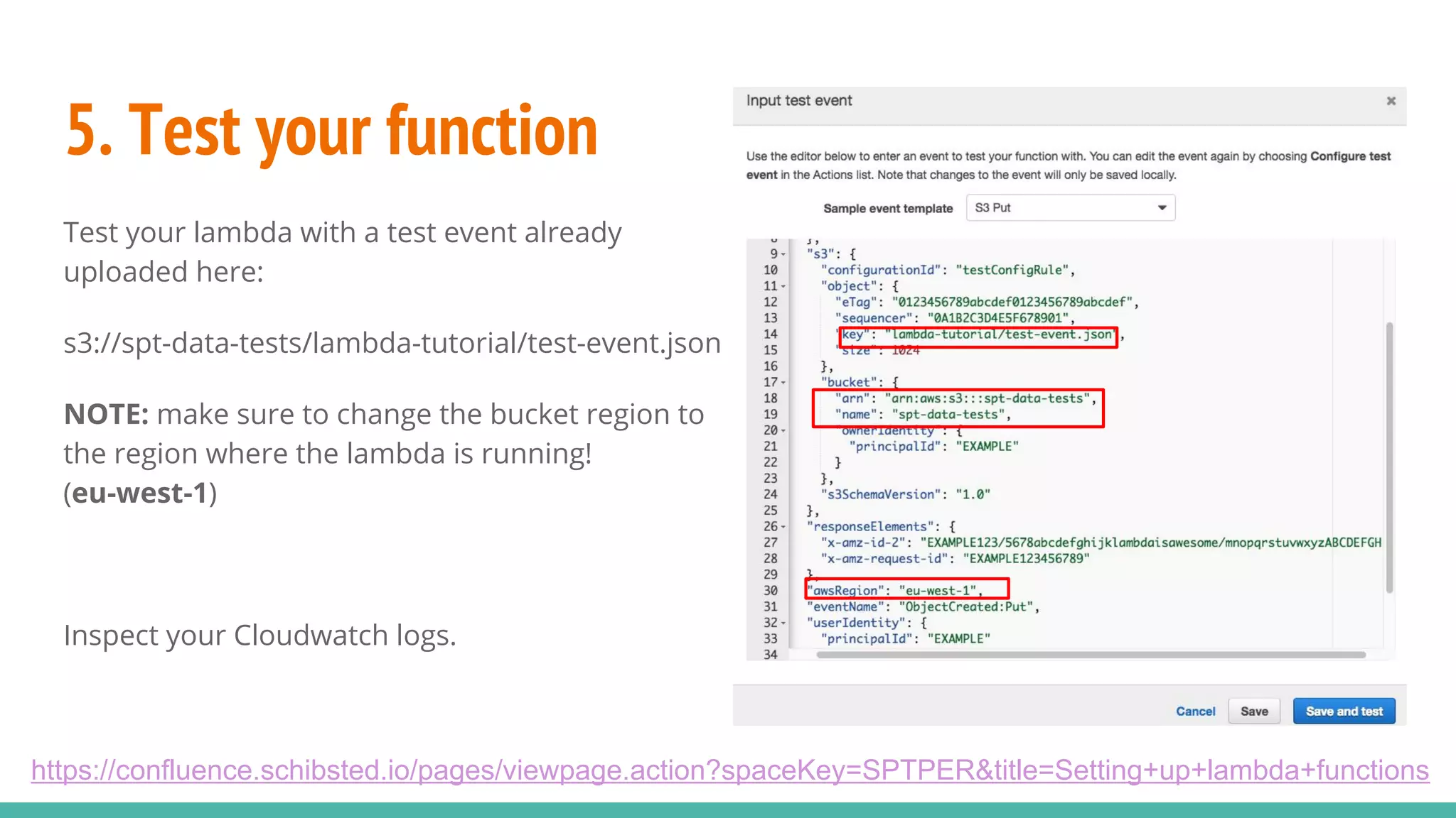 5. Test your function Test your lambda with a test event already uploaded here: s3://spt-data-tests/lambda-tutorial/test-event.json NOTE: make sure to change the bucket region to the region where the lambda is running! (eu-west-1) Inspect your Cloudwatch logs. https://confluence.schibsted.io/pages/viewpage.action?spaceKey=SPTPER&title=Setting+up+lambda+functions 