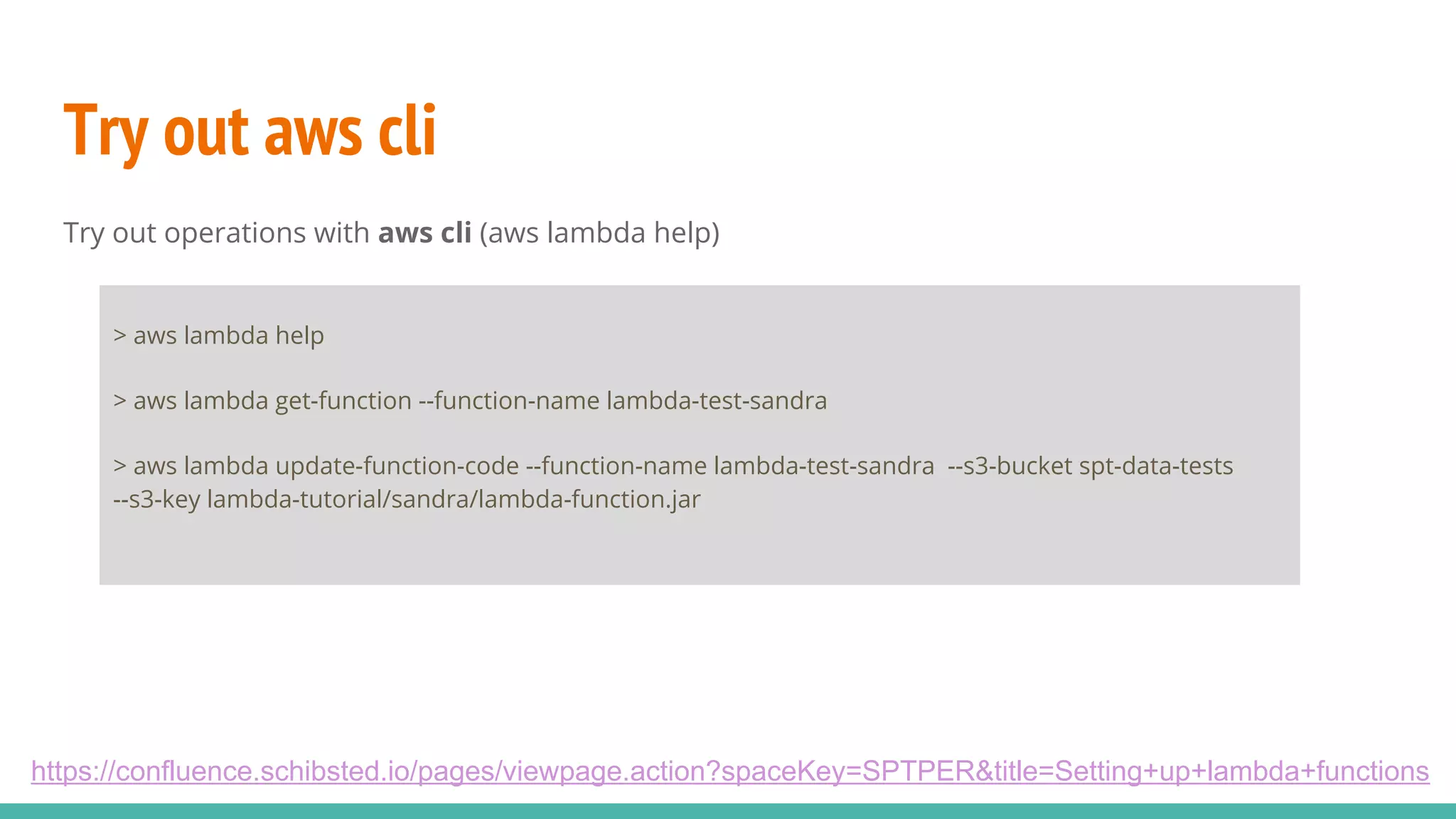 Try out aws cli Try out operations with aws cli (aws lambda help) https://confluence.schibsted.io/pages/viewpage.action?spaceKey=SPTPER&title=Setting+up+lambda+functions > aws lambda help > aws lambda get-function --function-name lambda-test-sandra > aws lambda update-function-code --function-name lambda-test-sandra --s3-bucket spt-data-tests --s3-key lambda-tutorial/sandra/lambda-function.jar 
