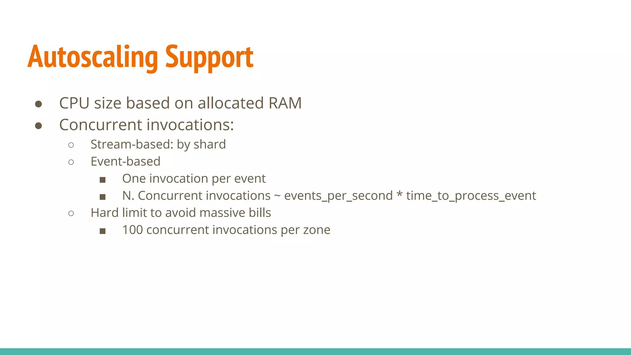 ● CPU size based on allocated RAM ● Concurrent invocations: ○ Stream-based: by shard ○ Event-based ■ One invocation per event ■ N. Concurrent invocations ~ events_per_second * time_to_process_event ○ Hard limit to avoid massive bills ■ 100 concurrent invocations per zone Autoscaling Support 