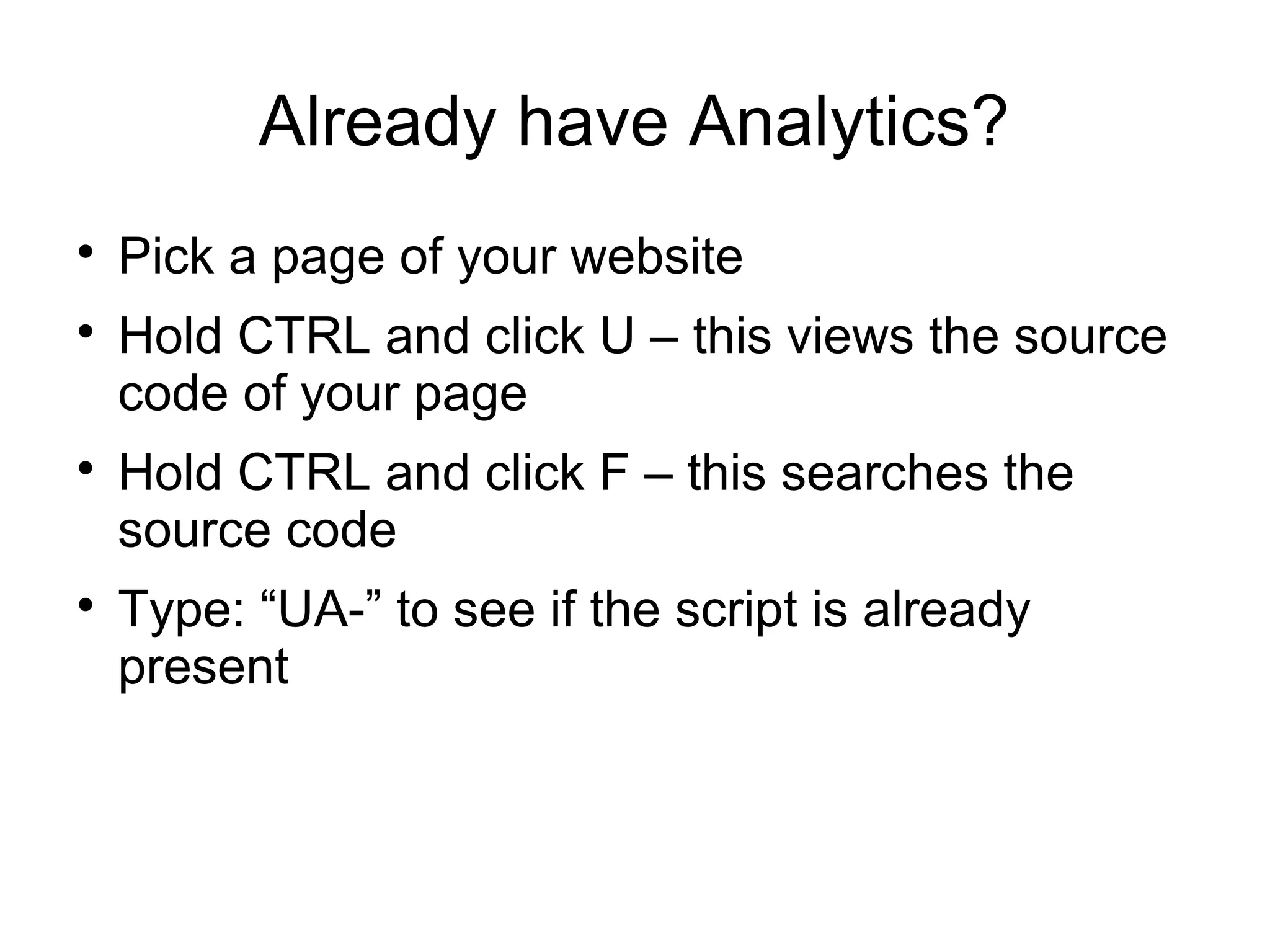 Already have Analytics?

Pick a page of your website

Hold CTRL and click U – this views the source
code of your page

Hold CTRL and click F – this searches the
source code

Type: “UA-” to see if the script is already
present
 