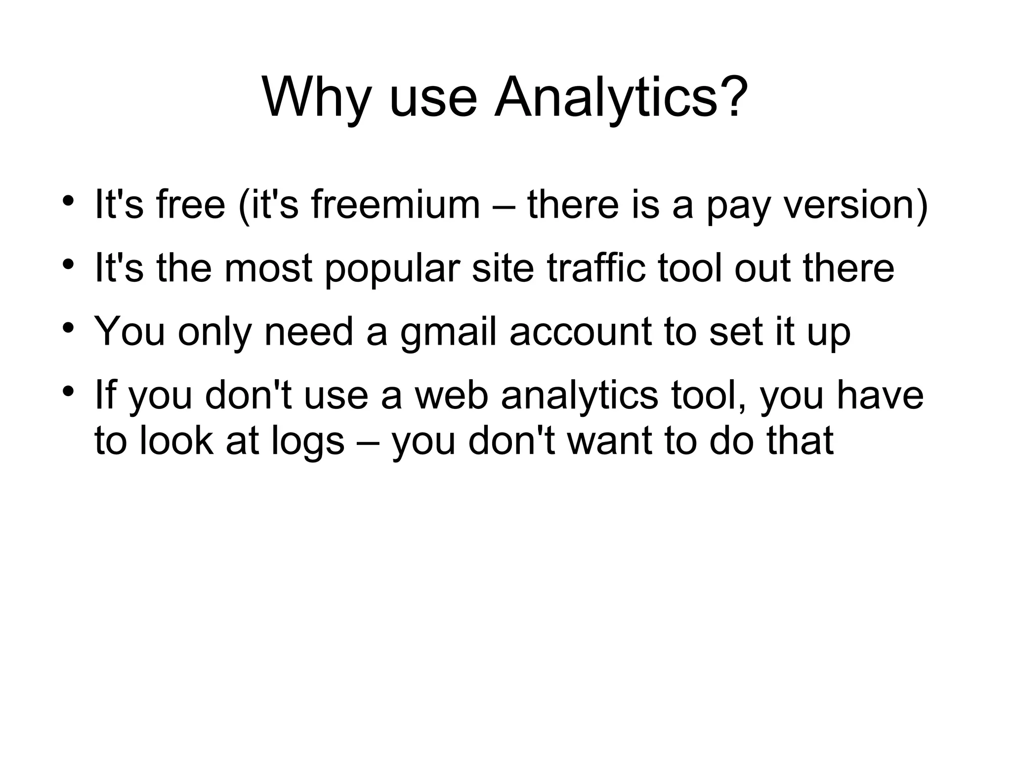 Why use Analytics?

It's free (it's freemium – there is a pay version)

It's the most popular site traffic tool out there

You only need a gmail account to set it up

If you don't use a web analytics tool, you have
to look at logs – you don't want to do that
 