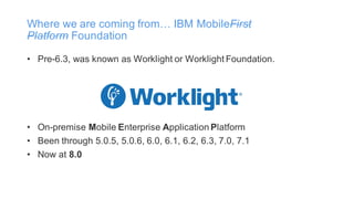 Where we are coming from… IBM MobileFirst
Platform Foundation
• Pre-6.3, was known as Worklight or Worklight Foundation.
• On-premise Mobile Enterprise Application Platform
• Been through 5.0.5, 5.0.6, 6.0, 6.1, 6.2, 6.3, 7.0, 7.1
• Now at 8.0
 
