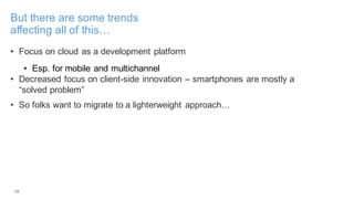 18
But there are some trends
affecting all of this…
• Focus on cloud as a development platform
• Esp. for mobile and multichannel
• Decreased focus on client-side innovation – smartphones are mostly a
“solved problem”
• So folks want to migrate to a lighterweight approach…
 