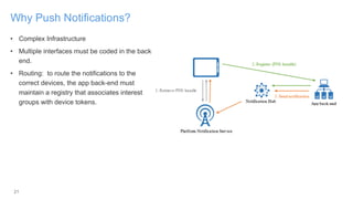 21
Why Push Notifications?
• Complex Infrastructure
• Multiple interfaces must be coded in the back-
end.
• Routing: to route the notifications to the
correct devices, the app back-end must
maintain a registry that associates interest
groups with device tokens.
 