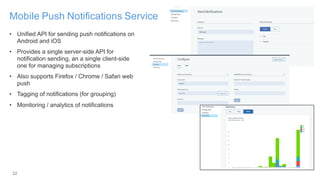 22
Mobile Push Notifications Service
• Unified API for sending push notifications on
Android and iOS
• Provides a single server-side API for
notification sending, an a single client-side
one for managing subscriptions
• Also supports Firefox / Chrome / Safari web
push
• Tagging of notifications (for grouping)
• Monitoring / analytics of notifications
 
