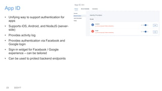 23 3/23/17
App ID
• Unifying way to support authentication for
apps
• Supports iOS, Android, and NodeJS (server-
side)
• Provides activity log
• Provides authentication via Facebook and
Google login
• Sign-in widget for Facebook / Google
experience – can be tailored
• Can be used to protect backend endpoints
 
