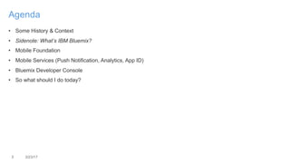 3 3/23/17
Agenda
• Some History & Context
• Sidenote: What’s IBM Bluemix?
• Mobile Foundation
• Mobile Services (Push Notification, Analytics, App ID)
• Bluemix Developer Console
• So what should I do today?
 