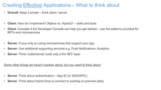 Creating Effective Applications – What to think about
• Overall: Keep it simple – think client / server
• Client: How do I implement? (Native vs. Hybrid)? – skills and tools
• Client: Consider if the Developer Console can help you get started – use the patterns provided for
BFFs and microservices
• Server: Focus only on using microservices that support your app
• Server: Use additional supporting services e.g. Push Notifications, Analytics
• Server: Think multichannel, build only a thin BFF layer
Some other things we haven’t spoken about, but you need to think about
• Server: Think about authentication – App ID (or SSO/APIC)
• Server: Think about hybrid (how to connect to existing on-premise data)
 