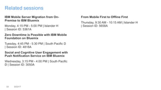 33 3/23/17
Related sessions
IBM Mobile Server Migration from On-
Premise to IBM Bluemix
Monday, 4:15 PM - 5:00 PM | Islander H
| Session ID: 5361A
Zero Downtime is Possible with IBM Mobile
Foundation on Bluemix
Tuesday, 4:45 PM - 5:30 PM | South Pacific D
| Session ID: 4818A
Social and Cognitive User Engagement with
Push Notification Service on IBM Bluemix
Wednesday, 3:15 PM - 4:00 PM | South Pacific
D | Session ID: 3050A
From Mobile First to Offline First
Thursday, 9:30 AM - 10:15 AM | Islander H
| Session ID: 5658A
 