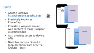 • Apache	Cordova	-
http://cordova.apache.org/
• Previously	known	as	
PhoneGap
• Provides	a	wrapper	around	
web	content	to	make	it	appear	
as	a	native	app
• Also	provides	access	to	device	
APIs
• Need	to	choose	a	JS	toolkit	
(popular	choices	are	ReactJS,	
Angular+Ionic)
Hybrid
 