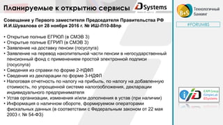 #FORUMBS
Планируемые к открытию сервисы
Совещание у Первого заместителя Председателя Правительства РФ
И.И.Шувалова от 28 ноября 2016 г. № ИШ-П10-88пр
• Открытые полные ЕГРЮЛ (в СМЭВ 3)
• Открытые полные ЕГРИП (в СМЭВ 3)
• Заявление на доставку пенсии (госуслуга)
• Заявление на перевод накопительной части пенсии в негосударственный
пенсионный фонд с применением простой электронной подписи
(госуслуга)
• Сведения из справки по форме 2-НДФЛ
• Сведения из декларации по форме 3-НДФЛ
• Налоговая отчетность по налогу на прибыль, по налогу на добавленную
стоимость, по упрощенной системе налогообложения, декларации
индивидуального предпринимателя
• Устав организации, изменения и/или дополнения в устав (при наличии)
• Информация о наличном обороте, формируемом операторами
фискальных данных (в соответствии с Федеральным законом от 22 мая
2003 г. № 54-ФЗ)
 