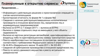 #FORUMBS
Планируемые к открытию сервисы
Продолжение….
• Информация о действующих решениях о приостановлении операций по
счетам налогоплательщиков
• Бухгалтерская отчетность по форме № 1 и форме №2
• Сведения о наличии действующих/завершенных исполнительных
производств в отношении физических лиц, юридических лиц и
индивидуальных предпринимателей
• Выписка из ЕГРП (с 1 января 2017 г. – выписка из ЕГРН)
• Выписка о правах отдельного лица на имеющиеся у него объекты
недвижимости
• Выписка из карточки регистрации автомобилей, идентифицированных по
владельцу либо по идентификационному номеру транспортного средства
• Реестр недобросовестных поставщиков по контрактам, заключенным в
соответствии с требованиями Федерального закона 5 апреля 2013 г.
• № 44-ФЗ и Федерального закона 18 июля 2011 г. № 223-ФЗ
• Сведения об арбитражном производстве в отношении юридических лиц
• Реестр по залогу движимого имущества и реестр актуальности
доверенностей
 