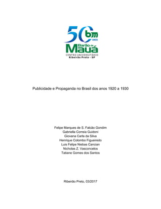 Publicidade e Propaganda no Brasil dos anos 1920 a 1930
Felipe Marques de S. Falcão Gondim
Gabriella Correia Guidoni
Giovana Carla da Silva
Henrique Colombo Figueiredo
Luis Felipe Niebas Cancian
Nicholas Z. Vasconcelos
Tatiane Gomes dos Santos
Ribeirão Preto, 03/2017
 