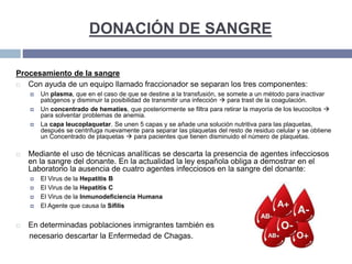 DONACIÓN DE SANGRE
Procesamiento de la sangre
 Con ayuda de un equipo llamado fraccionador se separan los tres componentes:
 Un plasma, que en el caso de que se destine a la transfusión, se somete a un método para inactivar
patógenos y disminuir la posibilidad de transmitir una infección  para trast de la coagulación.
 Un concentrado de hematíes, que posteriormente se filtra para retirar la mayoría de los leucocitos 
para solventar problemas de anemia.
 La capa leucoplaquetar. Se unen 5 capas y se añade una solución nutritiva para las plaquetas,
después se centrifuga nuevamente para separar las plaquetas del resto de residuo celular y se obtiene
un Concentrado de plaquetas  para pacientes que tienen disminuido el número de plaquetas.
 Mediante el uso de técnicas analíticas se descarta la presencia de agentes infecciosos
en la sangre del donante. En la actualidad la ley española obliga a demostrar en el
Laboratorio la ausencia de cuatro agentes infecciosos en la sangre del donante:
 El Virus de la Hepatitis B
 El Virus de la Hepatitis C
 El Virus de la Inmunodeficiencia Humana
 El Agente que causa la Sífilis
 En determinadas poblaciones inmigrantes también es
necesario descartar la Enfermedad de Chagas.
 