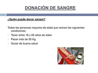 DONACIÓN DE SANGRE
¿Quién puede donar sangre?
Todas las personas mayores de edad que reúnan las siguientes
condiciones:
 Tener entre 18 y 65 años de edad
 Pesar más de 50 Kg
 Gozar de buena salud
 