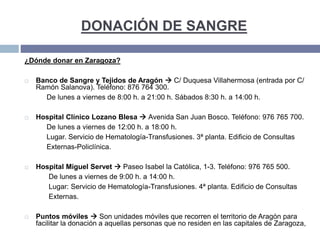 DONACIÓN DE SANGRE
¿Dónde donar en Zaragoza?
 Banco de Sangre y Tejidos de Aragón  C/ Duquesa Villahermosa (entrada por C/
Ramón Salanova). Teléfono: 876 764 300.
De lunes a viernes de 8:00 h. a 21:00 h. Sábados 8:30 h. a 14:00 h.
 Hospital Clínico Lozano Blesa  Avenida San Juan Bosco. Teléfono: 976 765 700.
De lunes a viernes de 12:00 h. a 18:00 h.
Lugar. Servicio de Hematología-Transfusiones. 3ª planta. Edificio de Consultas
Externas-Policlínica.
 Hospital Miguel Servet  Paseo Isabel la Católica, 1-3. Teléfono: 976 765 500.
De lunes a viernes de 9:00 h. a 14:00 h.
Lugar: Servicio de Hematología-Transfusiones. 4ª planta. Edificio de Consultas
Externas.
 Puntos móviles  Son unidades móviles que recorren el territorio de Aragón para
facilitar la donación a aquellas personas que no residen en las capitales de Zaragoza,
 