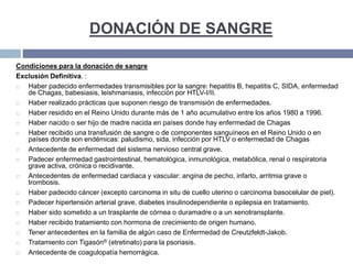 DONACIÓN DE SANGRE
Condiciones para la donación de sangre
Exclusión Definitiva. :
 Haber padecido enfermedades transmisibles por la sangre: hepatitis B, hepatitis C, SIDA, enfermedad
de Chagas, babesiasis, leishmaniasis, infección por HTLV-I/II.
 Haber realizado prácticas que suponen riesgo de transmisión de enfermedades.
 Haber residido en el Reino Unido durante más de 1 año acumulativo entre los años 1980 a 1996.
 Haber nacido o ser hijo de madre nacida en países donde hay enfermedad de Chagas
 Haber recibido una transfusión de sangre o de componentes sanguíneos en el Reino Unido o en
países donde son endémicas: paludismo, sida, infección por HTLV o enfermedad de Chagas
 Antecedente de enfermedad del sistema nervioso central grave.
 Padecer enfermedad gastrointestinal, hematológica, inmunológica, metabólica, renal o respiratoria
grave activa, crónica o recidivante.
 Antecedentes de enfermedad cardiaca y vascular: angina de pecho, infarto, arritmia grave o
trombosis.
 Haber padecido cáncer (excepto carcinoma in situ de cuello uterino o carcinoma basocelular de piel).
 Padecer hipertensión arterial grave, diabetes insulinodependiente o epilepsia en tratamiento.
 Haber sido sometido a un trasplante de córnea o duramadre o a un xenotransplante.
 Haber recibido tratamiento con hormona de crecimiento de origen humano.
 Tener antecedentes en la familia de algún caso de Enfermedad de Creutzfeldt-Jakob.
 Tratamiento con Tigasón® (etretinato) para la psoriasis.
 Antecedente de coagulopatía hemorrágica.
 