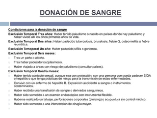 DONACIÓN DE SANGRE
Condiciones para la donación de sangre
Exclusión Temporal Tres años: Haber tenido paludismo o nacido en países donde hay paludismo y
haber vivido allí los cinco primeros años de vida.
Exclusión Temporal Dos años: Haber padecido tuberculosis, brucelosis, fiebre Q, osteomielitis o fiebre
reumática.
Exclusión Temoporal Un año: Haber padecido sífilis o gonorrea.
Exclusión Temporal Seis meses:
 Tras un parto o aborto.
 Tras haber padecido toxoplasmosis.
 Haber viajado a áreas con riesgo de paludismo (consultar países).
Exclusión Temporal Cuatro meses:
 Haber tenido contacto sexual, aunque sea con protección, con una persona que pueda padecer SIDA
o hepatitis o que tenga prácticas de riesgo para la transmisión de estas enfermedades.
 Convivir con un enfermo de hepatitis B. Exposición accidental a sangre o instrumentos
contaminados.
 Haber recibido una transfusión de sangre o derivados sanguíneos.
 Haber sido sometido a un examen endoscópico con instrumental flexible.
 Haberse realizado un tatuaje, perforaciones corporales (piercing) o acupuntura sin control médico.
 Haber sido sometido a una intervención de cirugía mayor.

 