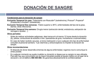 DONACIÓN DE SANGRE
Condiciones para la donación de sangre
Exclusión Temporal Un mes: Tratamiento con Roacután® (isotretinoína), Proscar®, Propecia®
(finasteride) o Avodart® (dutasteride).
Exclusión Temporal Dos semanas: Fiebre superior a 38°C, enfermedades del tipo de la gripe,
diarrea, otras infecciones.
Exclusión Temporal Una semana: Cirugía menor (extracción dental, endodoncia, extirpación de
verrugas o quistes…)
Otros períodos:
 Antes de realizar actividades peligrosas, deje transcurrir al menos 12 horas desde la donación
(Ej. pilotos, conductores de autobús o tren, operadores de grúa, montañeros o submarinistas).
 En caso de haber recibido vacunas, si toma medicación o tuvo cualquier otro tipo de enfermedad
consultar al personal sanitario. *Las vitaminas y anticonceptivos no impiden la donación de
sangre.
Otras recomendaciones
 Si después de donar desarrolla síntomas de alguna enfermedad, rogamos nos lo comunique lo
antes posible.
 En cualquier momento se puede invalidar su donación si desea que su sangre no sea utilizada.
Para ello hay que comunicarlo con la mayor brevedad posible al equipo médico en el lugar de la
donación o en el teléfono 900 405 060. Se garantiza absolutamente la confidencialidad.
 