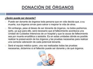 DONACIÓN DE ÓRGANOS
¿Quién puede ser donante?
 Puede ser donante de órganos toda persona que en vida decida que, a su
muerte, sus órganos sirvan para salvar o mejorar la vida de otros.
 Sin embargo, pese al deseo de ser donante de órganos, no todos podremos
serlo, ya que para ello, será necesario que el fallecimiento acontezca una
Unidad de Cuidados Intensivos de un hospital y que la causa de fallecimiento
sea por muerte encefálica o asistolia. Es en estas unidades dónde es posible
realizar la preservación de los órganos y las pruebas necesarias para realizar
una correcta valoración de cada potencial donante.
 Será el equipo médico quien, una vez realizadas todas las pruebas
necesarias, dictamine si el fallecido puede ser donante y de qué órganos.
 