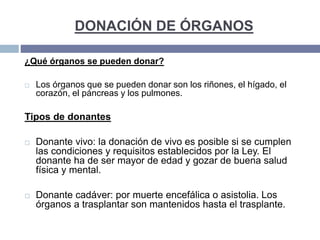 DONACIÓN DE ÓRGANOS
¿Qué órganos se pueden donar?
 Los órganos que se pueden donar son los riñones, el hígado, el
corazón, el páncreas y los pulmones.
Tipos de donantes
 Donante vivo: la donación de vivo es posible si se cumplen
las condiciones y requisitos establecidos por la Ley. El
donante ha de ser mayor de edad y gozar de buena salud
física y mental.
 Donante cadáver: por muerte encefálica o asistolia. Los
órganos a trasplantar son mantenidos hasta el trasplante.
 