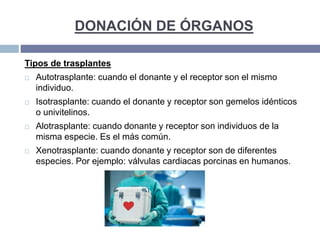 DONACIÓN DE ÓRGANOS
Tipos de trasplantes
 Autotrasplante: cuando el donante y el receptor son el mismo
individuo.
 Isotrasplante: cuando el donante y receptor son gemelos idénticos
o univitelinos.
 Alotrasplante: cuando donante y receptor son individuos de la
misma especie. Es el más común.
 Xenotrasplante: cuando donante y receptor son de diferentes
especies. Por ejemplo: válvulas cardiacas porcinas en humanos.
 