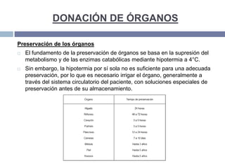 DONACIÓN DE ÓRGANOS
Preservación de los órganos
 El fundamento de la preservación de órganos se basa en la supresión del
metabolismo y de las enzimas catabólicas mediante hipotermia a 4°C.
 Sin embargo, la hipotermia por sí sola no es suficiente para una adecuada
preservación, por lo que es necesario irrigar el órgano, generalmente a
través del sistema circulatorio del paciente, con soluciones especiales de
preservación antes de su almacenamiento.
 