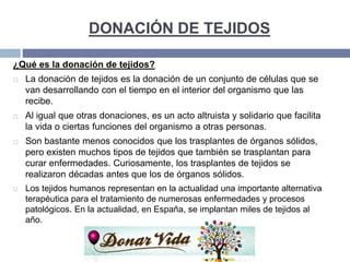 DONACIÓN DE TEJIDOS
¿Qué es la donación de tejidos?
 La donación de tejidos es la donación de un conjunto de células que se
van desarrollando con el tiempo en el interior del organismo que las
recibe.
 Al igual que otras donaciones, es un acto altruista y solidario que facilita
la vida o ciertas funciones del organismo a otras personas.
 Son bastante menos conocidos que los trasplantes de órganos sólidos,
pero existen muchos tipos de tejidos que también se trasplantan para
curar enfermedades. Curiosamente, los trasplantes de tejidos se
realizaron décadas antes que los de órganos sólidos.
 Los tejidos humanos representan en la actualidad una importante alternativa
terapéutica para el tratamiento de numerosas enfermedades y procesos
patológicos. En la actualidad, en España, se implantan miles de tejidos al
año.
 