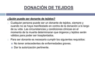 DONACIÓN DE TEJIDOS
¿Quién puede ser donante de tejidos?
 Cualquier persona puede ser un donante de tejidos, siempre y
cuando no se haya manifestado en contra de la donación a lo largo
de su vida. Las circunstancias y condiciones clínicas en el
momento de la muerte determinaran que órganos y tejidos serán
válidos para poder ser trasplantados.
 Para ser donante es necesario cumplir los siguientes requisitos:
 No tener antecedentes de enfermedades graves.
 Dar la autorización pertinente.
 