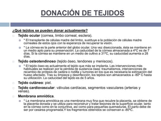 DONACIÓN DE TEJIDOS
¿Qué tejidos se pueden donar actualmente?
 Tejido ocular (cornea, limbo corneal, esclera).
 * El transplante de células madre del limbo, sustituye a la población de células madre
corneales de estos ojos con la esperanza de recuperar la visión.
 * La córnea es la parte anterior del globo ocular. Una vez diseccionada, ésta se mantiene en
un medio apto para su preservación. La caducidad de la córnea almacenada a 4ºC es de 7
días. Si la córnea se mantiene en un medio de cultivo a 31ºC, su caducidad aumenta a 28
días.
 Tejido osteotendinoso (tejido óseo, tendones y meniscos).
 * El tejido óseo es actualmente el tejido que más se implanta. Las intervenciones más
habituales se realizan por la pérdida de sustancia ósea: traumatismos, intervenciones de
recambio de prótesis de cadera o rodilla y tumores en los que es necesaria la extirpación del
hueso afectado. Tras su limpieza y desinfección, los tejidos son almacenados a -80º C hasta
su utilización. La caducidad del tejido es de 5 años.
 Tejido cutáneo: piel.
 Tejido cardiovascular: válvulas cardíacas, segmentos vasculares (arterias y
venas).
 Membrana amniótica.
 * La membrana amniótica es una membrana muy fina que recubre la placenta, se obtiene de
la placenta donada y se utiliza para reconstruir y tratar lesiones de la superficie ocular, tanto
en la córnea como en la conjuntiva, así como para pequeñas quemaduras. El parto debe de
ser por cesárea programada.Y los fragmentos obtenidos se conservan a -80ºC.
 