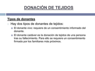 DONACIÓN DE TEJIDOS
Tipos de donantes
 Hay dos tipos de donantes de tejidos:
 El donante vivo: requiere de un consentimiento informado del
donante.
 El donante cadáver es la donación de tejidos de una persona
tras su fallecimiento. Para ello se requiere un consentimiento
firmado por los familiares más próximos.
 