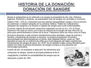 HISTORIA DE LA DONACIÓN:
DONACIÓN DE SANGRE
 Desde la antigüedad se ha atribuido a la sangre la propiedad de dar vida. Hebreos,
Egipcios, Romanos y Aztecas, ya practicaban ritos de sangre con animales y humanos.
 Galeno (129 – 216 d.c.) demostró que las arterias transportaban sangre y fue el primero
en comenzar a realizar sangrías en su práctica médica. Todas las civilizaciones
utilizaban las sangrías y la infusión o ingesta de sangre para curar enfermedades.
 El primer intento de transfusión sanguínea registrado ocurrió en el s. XV. El Papa
Inocencio VIII cayó en coma, por lo que se requirió de la sangre de tres niños de 10
años para administrársela a través de la boca. Fallecieron tanto los niños como el Papa.
 Se fueron llevando a cabo primero transfusiones entre animales, luego de animal a
hombre y finalmente de humano a humano. La primera transfusión a humano
documentada fue administrada por el doctor Jean Baptiste Denys, quien en 1667
describió el caso de un enfermo de sífilis que murió después de haber recibido tres
transfusiones de sangre de perro. En 1818, fue el obstetra inglés James Blundell quien
realizó con éxito la primera transfusión de sangre humana a una paciente con
hemorragia post-parto.
 A partir de ahí, se empiezan a descubrir los elementos que
componen la sangre, siendo el principal problema el de la
coagulación y también la compatibilidad de sangre que se
descubrió a partir de 1901.
 