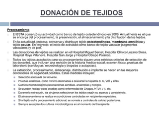 DONACIÓN DE TEJIDOS
Procesamiento
 El BSTA comenzó su actividad como banco de tejido osteotendinoso en 2009. Actualmente es el que
se encarga del procesamiento, la preservación, el almacenamiento y la distribución de los tejidos.
 En la actualidad, procesa, conserva y distribuye tejido osteotendinoso, membrana amniótica y
tejido ocular. En proyecto, el inicio de actividad como banco de tejido vascular (segmentos
vasculares) y de piel.
 Las donaciones de tejidos se realizan en el Hospital Miguel Servet, Hospital Clínico Lozano Blesa,
Hospital Royo Villanova, Hospital San Jorge y Hospital Obispo Polanco.
 Todos los tejidos aceptados para su procesamiento siguen unos estrictos criterios de selección de
los donantes, que incluyen una revisión de la historia medico-social, examen físico, pruebas de
laboratorio (serologías, microbiología y biopsias o autopsias).
 La extracción, procesamiento, almacenaje, distribución e implante se hacen en las mayores
condiciones de seguridad posibles. Estas medidas incluyen:
 Selección adecuada del donante.
 Pruebas analíticas, como mínimo destinadas a descartar la hepatitis B, C, VIH y sífilis.
 Cultivos microbiológicos para bacterias aerobias, anaerobias y hongos.
 Se pueden realizar otras pruebas como enfermedad de Chagas, HTLV I/ II, etc.
 Durante la extracción, los cirujanos seleccionan los tejidos según su aspecto y consistencia.
 El almacenamiento se realiza en condiciones controladas en recipientes especiales.
 Si el tejido sufre procesamiento adicional, se somete a controles de calidad posteriores.
 Siempre se repiten los cultivos microbiológicos en el momento del transplante
 