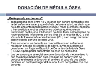 DONACIÓN DE MÉDULA ÓSEA
¿Quién puede ser donante?
 Toda persona sana entre 18 y 55 años con sangre compatible con
la del enfermo a tratar, y que disfrute de buena salud, es decir, que
no sufra una enfermedad cardiovascular, renal, pulmonar, hepática
o hematológica, u otras afecciones crónicas que requieran
tratamiento continuado. El donante no debe tener antecedentes de
haber padecido infecciones por los virus de la hepatitis B, C, o del
Virus de la Inmunodeficiencia Humana (VIH) o en riesgo de haber
sido infectado por uno de esos virus.
 Para conocer si un donante es compatible con un enfermo se
realiza un análisis de sangre o de saliva, cuyos resultados se
guardan en un Registro Español de Donantes de Médula Ósea
(REDMO) para poder encontrarlo en caso de necesidad.
 Las personas que se registran como donantes de médula ósea lo
que realmente manifiestan es la voluntad de donar y solo se
produce realmente la donación si se diera el caso de que algún
paciente, en cualquier lugar del mundo, fuera compatible con ese
donante.
 
